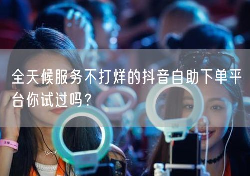全天候服务不打烊的抖音自助下单平台你试过吗？