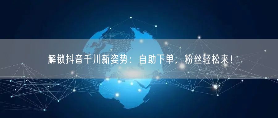 解锁抖音千川新姿势：自助下单，粉丝轻松来！